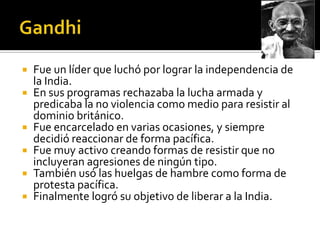    Fue un líder que luchó por lograr la independencia de
    la India.
   En sus programas rechazaba la lucha armada y
    predicaba la no violencia como medio para resistir al
    dominio británico.
   Fue encarcelado en varias ocasiones, y siempre
    decidió reaccionar de forma pacífica.
   Fue muy activo creando formas de resistir que no
    incluyeran agresiones de ningún tipo.
   También usó las huelgas de hambre como forma de
    protesta pacífica.
   Finalmente logró su objetivo de liberar a la India.
 