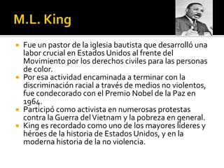  Fue un pastor de la iglesia bautista que desarrolló una
  labor crucial en Estados Unidos al frente del
  Movimiento por los derechos civiles para las personas
  de color.
 Por esa actividad encaminada a terminar con la
  discriminación racial a través de medios no violentos,
  fue condecorado con el Premio Nobel de la Paz en
  1964.
 Participó como activista en numerosas protestas
  contra la Guerra del Vietnam y la pobreza en general.
 King es recordado como uno de los mayores líderes y
  héroes de la historia de Estados Unidos, y en la
  moderna historia de la no violencia.
 