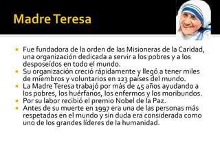    Fue fundadora de la orden de las Misioneras de la Caridad,
    una organización dedicada a servir a los pobres y a los
    desposeídos en todo el mundo.
   Su organización creció rápidamente y llegó a tener miles
    de miembros y voluntarios en 123 países del mundo.
   La Madre Teresa trabajó por más de 45 años ayudando a
    los pobres, los huérfanos, los enfermos y los moribundos.
   Por su labor recibió el premio Nobel de la Paz.
   Antes de su muerte en 1997 era una de las personas más
    respetadas en el mundo y sin duda era considerada como
    uno de los grandes líderes de la humanidad.
 