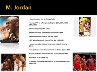 •6 campeonatos con los Chicago Bulls

•5 veces MVP de la Temporada Regular (1988, 1991, 1992,
1996, 1998)

•2 oros olímpicos (1984, 1992)

•Nombrado mejor jugador de la historia de la NBA

•Naismith College Player of the Year (1984)

•ACC Men's Basketball Player of the Year (1983–84)

•Mayor promedio anotador en una carrera de la historia
(30.1)

•Más partidos consecutivos anotando en dobles figuras (842)

•Mayor promedio anotador en unas finales (40.1 en 1993)

•Más MVP de las Finales (6)

•Consiguió el primer triple-doble en un All-Star Game (14-11-
11 en 1997)
 