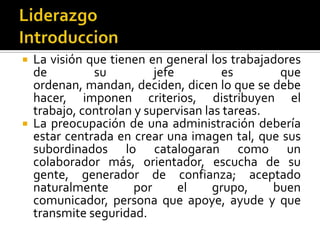  La visión que tienen en general los trabajadores
  de         su          jefe        es        que
  ordenan, mandan, deciden, dicen lo que se debe
  hacer, imponen criterios, distribuyen el
  trabajo, controlan y supervisan las tareas.
 La preocupación de una administración debería
  estar centrada en crear una imagen tal, que sus
  subordinados lo catalogaran como un
  colaborador más, orientador, escucha de su
  gente, generador de confianza; aceptado
  naturalmente       por      el    grupo,    buen
  comunicador, persona que apoye, ayude y que
  transmite seguridad.
 