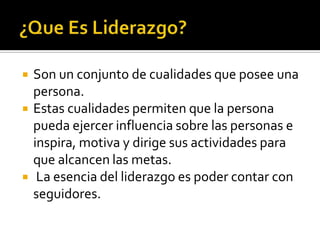    Son un conjunto de cualidades que posee una
    persona.
   Estas cualidades permiten que la persona
    pueda ejercer influencia sobre las personas e
    inspira, motiva y dirige sus actividades para
    que alcancen las metas.
    La esencia del liderazgo es poder contar con
    seguidores.
 