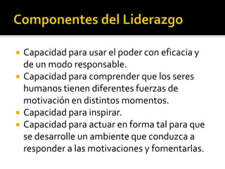    Capacidad para usar el poder con eficacia y
    de un modo responsable.
   Capacidad para comprender que los seres
    humanos tienen diferentes fuerzas de
    motivación en distintos momentos.
   Capacidad para inspirar.
   Capacidad para actuar en forma tal para que
    se desarrolle un ambiente que conduzca a
    responder a las motivaciones y fomentarlas.
 