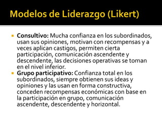   Consultivo: Mucha confianza en los subordinados,
    usan sus opiniones, motivan con recompensas y a
    veces aplican castigos, permiten cierta
    participación, comunicación ascendente y
    descendente, las decisiones operativas se toman
    en el nivel inferior.
   Grupo participativo: Confianza total en los
    subordinados, siempre obtienen sus ideas y
    opiniones y las usan en forma constructiva,
    conceden recompensas económicas con base en
    la participación en grupo, comunicación
    ascendente, descendente y horizontal.
 