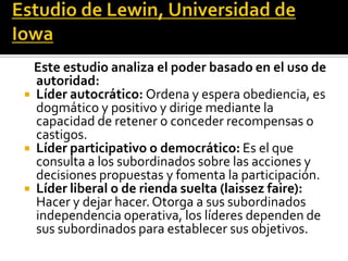 Este estudio analiza el poder basado en el uso de
  autoridad:
 Líder autocrático: Ordena y espera obediencia, es
  dogmático y positivo y dirige mediante la
  capacidad de retener o conceder recompensas o
  castigos.
 Líder participativo o democrático: Es el que
  consulta a los subordinados sobre las acciones y
  decisiones propuestas y fomenta la participación.
 Líder liberal o de rienda suelta (laissez faire):
  Hacer y dejar hacer. Otorga a sus subordinados
  independencia operativa, los líderes dependen de
  sus subordinados para establecer sus objetivos.
 
