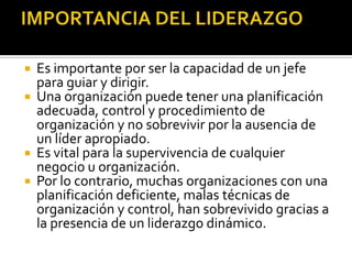  Es importante por ser la capacidad de un jefe
  para guiar y dirigir.
 Una organización puede tener una planificación
  adecuada, control y procedimiento de
  organización y no sobrevivir por la ausencia de
  un líder apropiado.
 Es vital para la supervivencia de cualquier
  negocio u organización.
 Por lo contrario, muchas organizaciones con una
  planificación deficiente, malas técnicas de
  organización y control, han sobrevivido gracias a
  la presencia de un liderazgo dinámico.
 