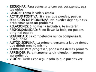    ESCUCHAR: Para conectarte con sus corazones, usa
    tus oídos
   PASIÓN: Toma la vida y ámala
   ACTITUD POSITIVA: Si crees que puedes, puedes
   SOLUCIÓN DE PROBLEMAS: No puedes dejar que tus
    problemas sean un problema
   RELACIONES: Si tomas la iniciativa, te imitarán
   RESPONSABILIDAD: Si no llevas la bola, no puedes
    dirigir al equipo
   SEGURIDAD: La competencia nunca compensa la
    inseguridad
   AUTODISCIPLINA: La primera persona a la que tienes
    que dirigir eres tú mismo
   SERVICIO: Para progresar, pone a los demás primero
   APRENDER: Para mantenerte dirigiendo, mantente
    aprendiendo
   VISIÓN: Puedes conseguir solo lo que puedes ver
 