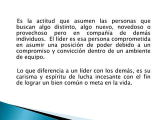 Es la actitud que asumen las personas que
buscan algo distinto, algo nuevo, novedoso o
provechoso pero en compañía de demás
individuos. El líder es esa persona comprometida
en asumir una posición de poder debido a un
compromiso y convicción dentro de un ambiente
de equipo.

Lo que diferencia a un líder con los demás, es su
carisma y espíritu de lucha incesante con el fin
de lograr un bien común o meta en la vida.
 