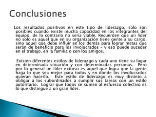 Los resultados positivos en este tipo de liderazgo, solo son
 posibles cuando existe mucha capacidad en los integrantes del
 equipo, de lo contrario no sería viable. Recuerden que un líder
 no solo es aquel que en su organización tiene gente a su cargo,
 sino aquel que debe influir en los demás para lograr metas que
 serán de beneficio para los involucrados – y eso puede suceder
 en el trabajo, en la familia o con los amigos.

 Existen diferentes estilos de liderazgo y cada uno tiene su lugar
en determinada situación y con determinadas personas. Pero
por lo general un líder exitoso es aquel que logra que la gente
haga lo que sea mejor para todos y en donde los involucrados
quieran hacerlo. Este estilo de liderazgo es muy distinto a
obligar a los subordinados a cumplir sus tareas con un estilo
autoritario. Lograr que todos se sumen al esfuerzo colectivo es
lo que distingue a un gran líder.
 