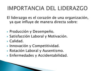 El liderazgo es el corazón de una organización,
  ya que influye de manera directa sobre:

   Producción y Desempeño.
   Satisfacción Laboral y Motivación.
   Calidad.
   Innovación y Competitividad.
   Rotación Laboral y Ausentismo.
   Enfermedades y Accidentabilidad.
 