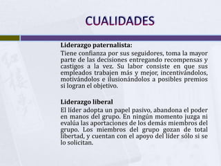 Liderazgo paternalista:
Tiene confianza por sus seguidores, toma la mayor
parte de las decisiones entregando recompensas y
castigos a la vez. Su labor consiste en que sus
empleados trabajen más y mejor, incentivándolos,
motivándolos e ilusionándolos a posibles premios
si logran el objetivo.

Liderazgo liberal
El líder adopta un papel pasivo, abandona el poder
en manos del grupo. En ningún momento juzga ni
evalúa las aportaciones de los demás miembros del
grupo. Los miembros del grupo gozan de total
libertad, y cuentan con el apoyo del líder sólo si se
lo solicitan.
 