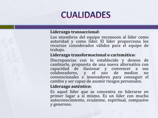 Liderazgo transaccional:
Los miembros del equipo reconocen al líder como
autoridad y como líder. El líder proporciona los
recursos considerados válidos para el equipo de
trabajo.
Liderazgo transformacional o carismático:
Discrepancias con lo establecido y deseos de
cambiarlo, propuesta de una nueva alternativa con
capacidad de ilusionar y convencer a sus
colaboradores, y el uso de medios no
convencionales e innovadores para conseguir el
cambio y ser capaz de asumir riesgos personales.
Liderazgo auténtico:
Es aquel líder que se concentra en liderarse en
primer lugar a sí mismo. Es un líder con mucho
autoconocimiento, ecuánime, espiritual, compasivo
y generoso.
 