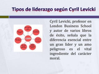 Cyril Levicki, profesor en
London Business School
y autor de varios libros
de éxito, señala que la
diferencia esencial entre
un gran líder y un amo
peligroso es el vital
ingrediente del carácter
moral.
 