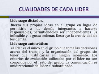 Liderazgo dictador.
 fuerza sus propias ideas en el grupo en lugar de
permitirle a los demás integrantes a hacerse
responsables, permitiéndoles ser independientes. Es
inflexible y le gusta ordenar. Destruye la creatividad de
los demás.
Liderazgo autocrático:
 el líder es el único en el grupo que toma las decisiones
acerca del trabajo y la organización del grupo, sin
tener que justificarlas en ningún momento. Los
criterios de evaluación utilizados por el líder no son
conocidos por el resto del grupo. La comunicación es
unidireccional: del líder al subordinado.
 