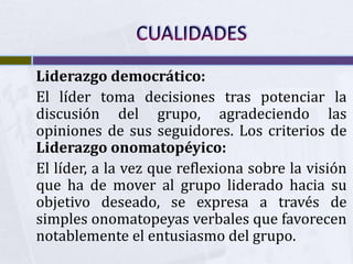 Liderazgo democrático:
El líder toma decisiones tras potenciar la
discusión del grupo, agradeciendo las
opiniones de sus seguidores. Los criterios de
Liderazgo onomatopéyico:
El líder, a la vez que reflexiona sobre la visión
que ha de mover al grupo liderado hacia su
objetivo deseado, se expresa a través de
simples onomatopeyas verbales que favorecen
notablemente el entusiasmo del grupo.
 