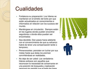 Cualidades
   Fortalezca su preparación: Los líderes se
    mantienen en el ámbito del éxito por que
    están actualizados en conocimientos e
    informados en relación con los sucesos del
    mundo.
   Manténgase en circulación: Siempre están
    en los lugares donde pueden encontrar
    seguidores o donde ellos pueden ser
    encontrados
   Sea decidido: Dan pasos hacia adelante
    con el convencimiento de que su esfuerzo
    habrá de tener una compensación tarde o
    temprano.
   Perseverantes: persisten en luchar por sus
    metas hasta que éstas los premian
    convirtiéndose en realidades.
   No deje de ser usted: Los verdaderos
    líderes exitosos son aquellos que
    reconocen la necesidad de conservarse en
    una posición de búsqueda y realización
 