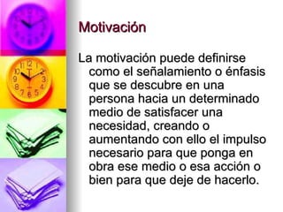 Motivación  La motivación puede definirse como el señalamiento o énfasis que se descubre en una persona hacia un determinado medio de satisfacer una necesidad, creando o aumentando con ello el impulso necesario para que ponga en obra ese medio o esa acción o bien para que deje de hacerlo. 