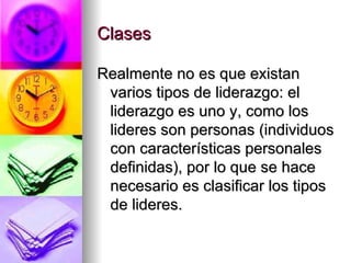 Clases Realmente no es que existan varios tipos de liderazgo: el liderazgo es uno y, como los lideres son personas (individuos con características personales definidas), por lo que se hace necesario es clasificar los tipos de lideres. 