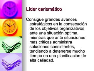 Líder carismático Consigue grandes avances estratégicos en la consecución de los objetivos organizativos ante una situación optima, mientras que ante situaciones mas criticas administra soluciones consistentes, tendiendo a detenerse mucho tiempo en una planificación de alta caliadad. 