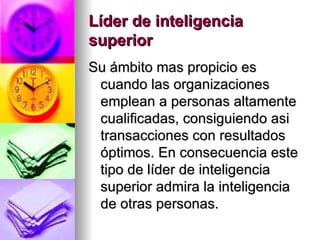 Líder de inteligencia superior   Su ámbito mas propicio es cuando las organizaciones emplean a personas altamente cualificadas, consiguiendo asi transacciones con resultados óptimos. En consecuencia este tipo de líder de inteligencia superior admira la inteligencia de otras personas.  