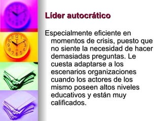 Líder autocrático   Especialmente eficiente en momentos de crisis, puesto que no siente la necesidad de hacer demasiadas preguntas. Le cuesta adaptarse a los escenarios organizaciones cuando los actores de los mismo poseen altos niveles educativos y están muy calificados. 