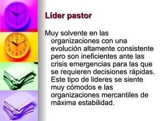 Líder pastor   Muy solvente en las organizaciones con una evolución altamente consistente pero son ineficientes ante las crisis emergencias para las que se requieren decisiones rápidas. Este tipo de lideres se siente muy cómodos e las organizaciones mercantiles de máxima estabilidad. 