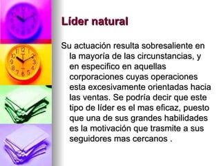 Líder natural   Su actuación resulta sobresaliente en la mayoría de las circunstancias, y en especifico en aquellas corporaciones cuyas operaciones esta excesivamente orientadas hacia las ventas. Se podría decir que este tipo de líder es el mas eficaz, puesto que una de sus grandes habilidades es la motivación que trasmite a sus seguidores mas cercanos . 