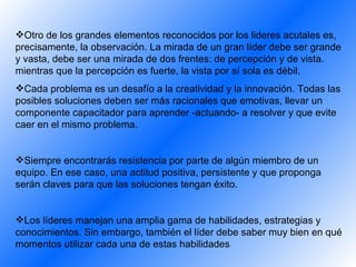 Otro de los grandes elementos reconocidos por los  lideres acutales  es, precisamente, la observación. La mirada de un gran líder debe ser grande y vasta, debe ser una mirada de dos frentes: de percepción y de vista.   mientras que la percepción es fuerte, la vista por sí sola es débil . Cada problema es un desafío a la creatividad y la innovación. Todas las posibles soluciones deben ser más racionales que emotivas, llevar un componente capacitado r  para aprender -actuando- a resolver y que evite caer en el mismo problema. Siempre encontrarás resistencia por parte de algún miembro de un equipo. En ese caso, una actitud positiva, persistente y que proponga serán claves para que las soluciones tengan éxito . Los líderes manejan una amplia gama de habilidades, estrategias y conocimientos. Sin embargo, también el líder debe saber muy bien en qué momentos utilizar cada una de estas habilidades .   