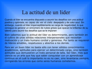 La actitud de un lider Cuando el líder se encuentra dispuesto a asumir los desafíos con una actitud positiva y optimista,  e s capaz de ver el cielo   despejado y de color azul. Sin embargo, cuando el líder imperceptiblemente se carga de negatividad, lo que consigue es generar un sinnúmero de nubes grises que opacan la brillantez de su talento para asumir los desafíos que se le imponen  Bien sabemos que la actitud del líder es determinante, pero también en el cultivo de unas sólidas relaciones interpersonales que necesitan motivación y un trato humano cordial y generoso. Por tanto se requieren de líderes amables, respetuosos y abiertos a los demás . Para ser un buen líder no basta sólo con tener sólidos conocimientos académicos, aptitudes para ejercer un determinado cargo, sino también actitudes que demuestren un trato personal de talla. Ser líder, más que ciencia es un arte que hay que saber conquistar con un aprendizaje continuo en el cuál lo importante no es no caer, sino levantarse siempre, corrigiendo los errores que como seres humanos cometemos. 