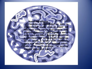 Nuevo Paradigma Cambiar la mentalidad de toda la organización en la cual el papel del liderazgo sería  servir . Nuevamente esta palabra. Entonces, ¿qué significa servir en el caso del líder? Significa identificar y satisfacer las necesidades legítimas de su gente y quitar todo obstáculo para que también ellos puedan servir. Esta es la gran paradoja: "si quieres mandar tienes que servir".  