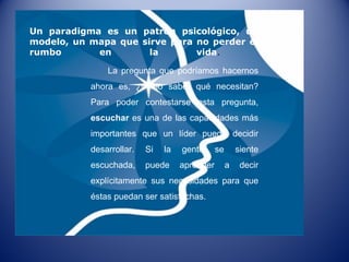 Un paradigma es un patrón psicológico, un modelo, un mapa que sirve para no perder el rumbo en la vida .  La pregunta que podríamos hacernos ahora es, ¿cómo saber qué necesitan? Para poder contestarse esta pregunta,  escuchar  es una de las capacidades más importantes que un líder puede decidir desarrollar. Si la gente se siente escuchada, puede aprender a decir explícitamente sus necesidades para que éstas puedan ser satisfechas. 