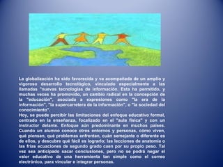La globalización ha sido favorecida y va acompañada de un amplio y vigoroso desarrollo tecnológico, vinculado especialmente a las llamadas "nuevas tecnologías de información. Esta ha permitido, y muchas veces ha promovido, un cambio radical en la concepción de la "educación", asociada a expresiones como "la era de la información", "la supercarretera de la información", o "la sociedad del conocimiento". Hoy, se puede percibir las limitaciones del enfoque educativo formal, centrado en la enseñanza, focalizado en el "aula física" y con un instructor delante. Enfoque aún predominante en muchos países. Cuando un alumno conoce otros entornos y personas, cómo viven, qué piensan, qué problemas enfrentan, cuán semejante o diferente es de ellos, y descubre qué fácil es lograrlo; las lecciones de anatomía o las frías ecuaciones de segundo grado caen por su propio peso. Tal vez sea anticipado sacar conclusiones, pero no se podrá negar el valor educativo de una herramienta tan simple como el correo electrónico, para vincular e integrar personas. 