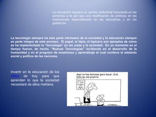 La educación requiere un cambio actitudinal importante en las personas a la par que una modificación de políticas en las instituciones especialmente en las educativas y en los gobiernos Invertir en la educación de los  niños  de hoy para que aprendan lo que la sociedad necesitará de ellos mañana. La tecnología siempre ha sido parte intrínseca de la sociedad y la educación siempre es parte integra de este proceso.  El papel, el lápiz, el lapicero son ejemplos de cómo se ha implementado la “tecnología” en las aulas y la sociedad.  En un momento en el tiempo fueron, de hecho, "Nuevas Tecnologías" incidiendo en el desarrollo de la humanidad y en el progreso de enseñanza y aprendizaje el cual conlleva al adelanto social y político de las naciones. 