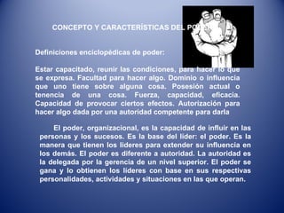 CONCEPTO Y CARACTERÍSTICAS DEL PODER. Definiciones enciclopédicas de poder:  Estar capacitado, reunir las condiciones, para hacer lo que se expresa. Facultad para hacer algo. Dominio o influencia que uno tiene sobre alguna cosa. Posesión actual o tenencia de una cosa. Fuerza, capacidad, eficacia. Capacidad de provocar ciertos efectos. Autorización para hacer algo dada por una autoridad competente para darla El poder, organizacional, es la capacidad de influir en las personas y los sucesos. Es la base del líder: el poder. Es la manera que tienen los lideres para extender su influencia en los demás. El poder es diferente a autoridad. La autoridad es la delegada por la gerencia de un nivel superior. El poder se gana y lo obtienen los líderes con base en sus respectivas personalidades, actividades y situaciones en las que operan. 