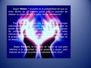 Según  Weber : " el poder es la probabilidad de que un actor dentro de un sistema social este en posición de realizar su propio deseo, a pesar de las resistencias". Para  Tawney,  se centra en la imposición de la propia voluntad sobre otras personas. Literalmente " el poder se puede definir como la capacidad de un individuo o grupo de individuos para modificar la conducta de otros individuos o grupos en la forma deseada y de impedir que la propia conducta sea modificada en la forma en que no se desea".  Según  Parsons , el concepto de "poder se usa para referirse a la capacidad de una persona o grupo, para imponer de forma recurrente su voluntad sobre otros". 