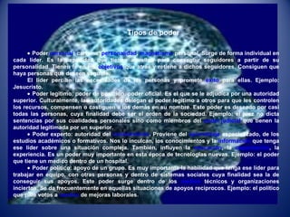 Tipos de poder    Poder  personal : carisma,  personalidad ,  magnetismo  personal. Surge de forma individual en cada líder. Es la capacidad que tienen aquellos para conseguir seguidores a partir de su personalidad. Tienen fe en los  objetivos  que atrae y retiene a dichos seguidores. Consiguen que haya personas que deseen seguirle. El líder percibe las necesidades de las personas y promete  éxito  para ellas. Ejemplo: Jesucristo.    Poder legítimo: poder de posición, poder oficial. Es el que se le adjudica por una autoridad superior. Culturalmente, las autoridades delegan el poder legítimo a otros para que les controlen los recursos, compensen o castiguen a los demás en su nombre. Este poder es deseado por casi todas las personas, cuya finalidad debe ser el orden de la sociedad. Ejemplo: el juez no dicta sentencias por sus cualidades personales sino como miembros del  poder judicial  que tienen la autoridad legitimada por un superior.    Poder experto: autoridad del  conocimiento . Proviene del  aprendizaje  especializado, de los estudios académicos o formativos. Nos lo inculcan, los conocimientos y la  información  que tenga ese líder sobre una situación compleja. También, influyen la  educación , la  capacitación , la experiencia. Es un poder muy importante en esta época de tecnologías nuevas. Ejemplo: el poder que tiene un medico dentro de un hospital.    Poder político: apoyo de un grupo. Es muy importante la habilidad que tenga ese líder para trabajar en equipo, con otras personas y dentro de sistemas sociales cuya finalidad sea la de conseguir sus apoyos. Este poder surge dentro de los  medios  técnicos y organizaciones inciertos. Se da frecuentemente en aquellas situaciones de apoyos recíprocos. Ejemplo: el político que pide votos a  cambio  de mejoras laborales. 