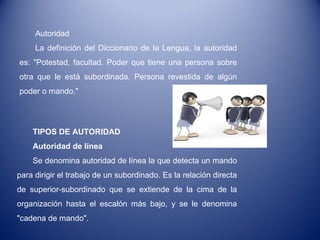 Autoridad La definición del Diccionario de la Lengua, la autoridad es: "Potestad, facultad. Poder que tiene una persona sobre otra que le está subordinada. Persona revestida de algún poder o mando." TIPOS DE AUTORIDAD Autoridad de línea Se denomina autoridad de línea la que detecta un mando para dirigir el trabajo de un subordinado. Es la relación directa de superior-subordinado que se extiende de la cima de la organización hasta el escalón más bajo, y se le denomina "cadena de mando". 