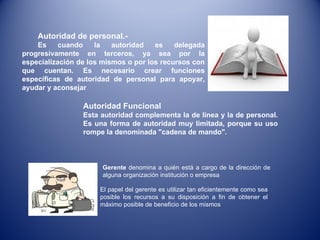 Autoridad de personal.- Es cuando la autoridad es delegada progresivamente en terceros, ya sea por la especialización de los mismos o por los recursos con que cuentan. Es necesario crear funciones específicas de autoridad de personal para apoyar, ayudar y aconsejar Autoridad Funcional  Esta autoridad complementa la de línea y la de personal. Es una forma de autoridad muy limitada, porque su uso rompe la denominada "cadena de mando". Gerente  denomina a quién está a cargo de la dirección de alguna organización institución o empresa El papel del gerente es utilizar tan eficientemente como sea posible los recursos a su disposición a fin de obtener el máximo posible de beneficio de los mismos 