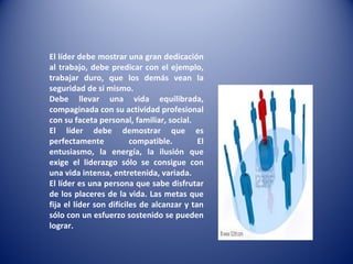 El líder debe mostrar una gran dedicación al trabajo, debe predicar con el ejemplo, trabajar duro, que los demás vean la seguridad de si mismo. Debe llevar una vida equilibrada, compaginada con su actividad profesional con su faceta personal, familiar, social. El líder debe demostrar que es perfectamente compatible. El entusiasmo, la energía, la ilusión que exige el liderazgo sólo se consigue con una vida intensa, entretenida, variada. El líder es una persona que sabe disfrutar de los placeres de la vida. Las metas que fija el líder son difíciles de alcanzar y tan sólo con un esfuerzo sostenido se pueden lograr. 