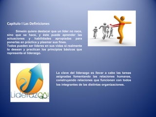Capítulo I Las Definiciones  Simeón quiere destacar que un líder no nace, sino que se hace, y éste puede aprender las actuaciones y habilidades apropiadas para ponerlas en práctica y plasmar sus fines.  Todos pueden ser líderes en sus vidas si realmente lo desean y practican los principios básicos que representa el liderazgo.  La clave del liderazgo es llevar a cabo las tareas asignadas fomentando las relaciones humanas, construyendo relaciones que funcionen con todos los integrantes de las distintas organizaciones .  