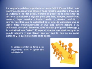 El verdadero líder no llama a sus seguidores, estos lo siguen con tal fidelidad La segunda palabra importante en esta definición es influir, que significa  conseguir que alguien haga nuestra voluntad a través de la autoridad , no del poder. Porque el poder es la  capacidad de forzar o coaccionar a alguien, para que éste, aunque preferiría no hacerla, haga nuestra voluntad debido a nuestra posición o fuerza , mientras que la autoridad es el  arte de conseguir que la gente haga voluntariamente lo que uno quiere debido a su influencia personal . Entonces cabe analizar por qué el liderazgo y la autoridad son "artes". Porque el  arte  es una destreza que se puede adquirir y que tienen que ver con lo que se es como persona y lo que se siembra en la gente.  
