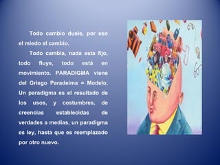 Todo cambio duele, por eso el miedo al cambio. Todo cambia, nada esta fijo, todo fluye, todo está en movimiento. PARADIGMA viene del Griego Paradeima = Modelo. Un paradigma es el resultado de los usos, y costumbres, de creencias establecidas de verdades a medias, un paradigma es ley, hasta que es reemplazado por otro nuevo.  