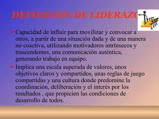 DEFINICION DE LIDERAZGO Capacidad de influir para movilizar y convocar a otros, a partir de una situación dada y de una manera no coactiva, utilizando motivadores intrínsecos y trascendentes, una comunicación auténtica, generando trabajo en equipo. Implica una escala superada de valores, unos objetivos claros y compartidos, unas reglas de juego compartidas y una cultura donde predomine la coordinación, deliberación y el interés por los resultados , que propicien las condiciones de desarrollo de todos. 