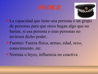 PODER La capacidad que tiene una persona o un grupo de personas para que otros hagan algo que no harían, si esa persona o esas personas no tuviesen dicho poder. Fuentes: Fuerza física, armas, edad, sexo, conocimiento, etc. Normas o leyes, influencia no coactiva 