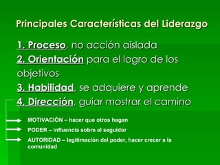 Principales Características del Liderazgo 1. Proceso , no acción aislada 2. Orientación  para el logro de los objetivos 3. Habilidad , se adquiere y aprende 4. Dirección , guiar mostrar el camino MOTIVACIÓN – hacer que otros hagan PODER – influencia sobre el seguidor AUTORIDAD – legitimación del poder, hacer crecer a la comunidad 