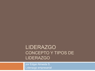 LIDERAZGO
CONCEPTO Y TIPOS DE
LIDERAZGO
por Edgar Almeida S.
Liderazgo empresarial
 