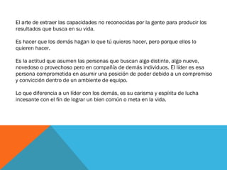 El arte de extraer las capacidades no reconocidas por la gente para producir los resultados que busca en su vida. Es hacer que los demás hagan lo que tú quieres hacer, pero porque ellos lo quieren hacer.  Es la actitud que asumen las personas que buscan algo distinto, algo nuevo, novedoso o provechoso pero en compañía de demás individuos. El líder es esa persona comprometida en asumir una posición de poder debido a un compromiso y convicción dentro de un ambiente de equipo.  Lo que diferencia a un líder con los demás, es su carisma y espíritu de lucha incesante con el fin de lograr un bien común o meta en la vida.  