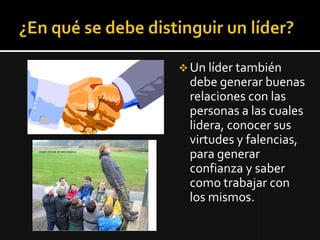  Un líder también
 debe generar buenas
 relaciones con las
 personas a las cuales
 lidera, conocer sus
 virtudes y falencias,
 para generar
 confianza y saber
 como trabajar con
 los mismos.
 