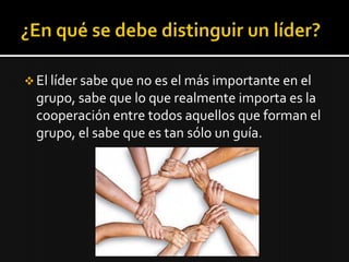  El líder sabe que no es el más importante en el
  grupo, sabe que lo que realmente importa es la
  cooperación entre todos aquellos que forman el
  grupo, el sabe que es tan sólo un guía.
 
