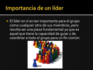    El líder en sí es tan importante para el grupo
    como cualquier otro de sus miembros, pero
    resulta ser una pieza fundamental ya que es
    aquel que tiene la capacidad de guiar y de
    coordinar a todo el grupo para un fin común.
 